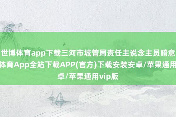 世博体育app下载三河市城管局责任主说念主员暗意-世博体育App全站下载APP(官方)下载安装安卓/苹果通用vip版