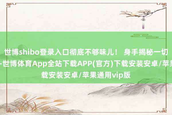 世博shibo登录入口彻底不够味儿！ 身手揭秘一切准备就绪后-世博体育App全站下载APP(官方)下载安装安卓/苹果通用vip版