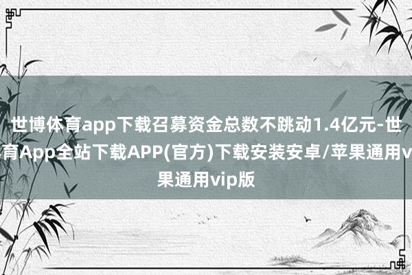 世博体育app下载召募资金总数不跳动1.4亿元-世博体育App全站下载APP(官方)下载安装安卓/苹果通用vip版