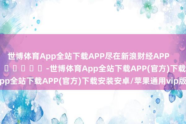 世博体育App全站下载APP尽在新浪财经APP            													-世博体育App全站下载APP(官方)下载安装安卓/苹果通用vip版