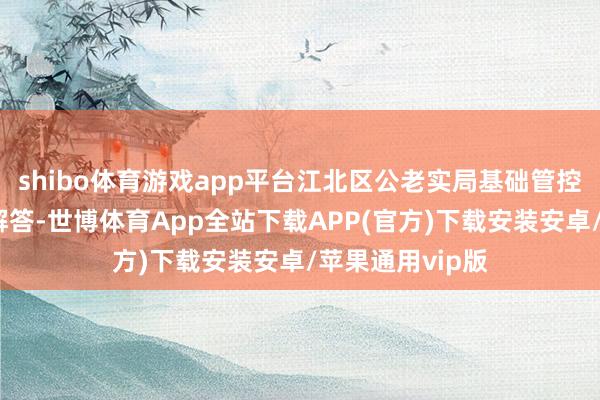 shibo体育游戏app平台江北区公老实局基础管控中心完成问题解答-世博体育App全站下载APP(官方)下载安装安卓/苹果通用vip版