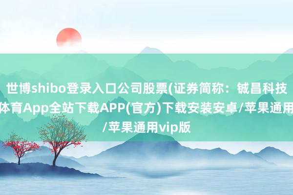 世博shibo登录入口公司股票(证券简称：铖昌科技-世博体育App全站下载APP(官方)下载安装安卓/苹果通用vip版