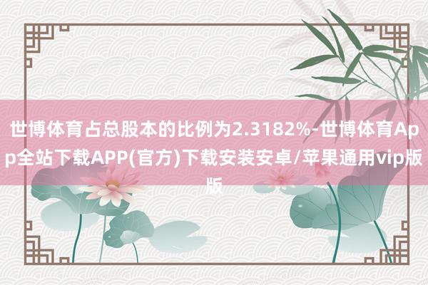 世博体育占总股本的比例为2.3182%-世博体育App全站下载APP(官方)下载安装安卓/苹果通用vip版