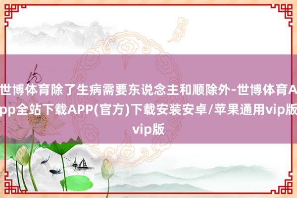 世博体育除了生病需要东说念主和顺除外-世博体育App全站下载APP(官方)下载安装安卓/苹果通用vip版