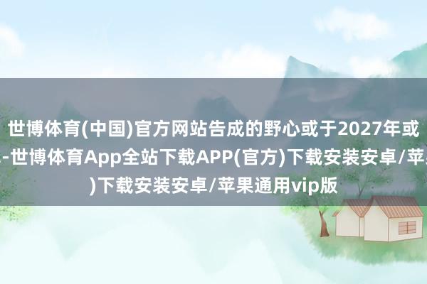世博体育(中国)官方网站告成的野心或于2027年或2028年首飞-世博体育App全站下载APP(官方)下载安装安卓/苹果通用vip版