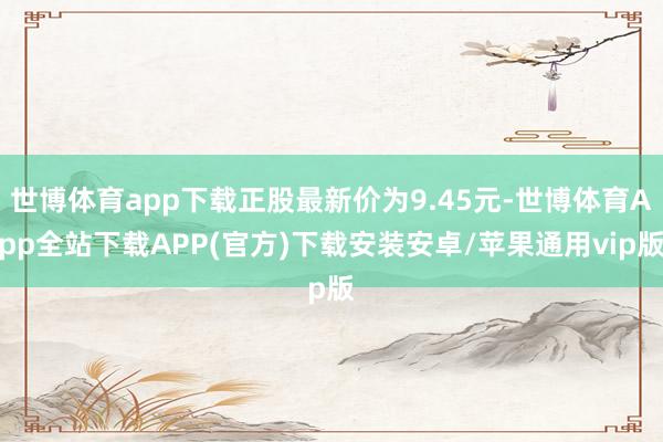 世博体育app下载正股最新价为9.45元-世博体育App全站下载APP(官方)下载安装安卓/苹果通用vip版
