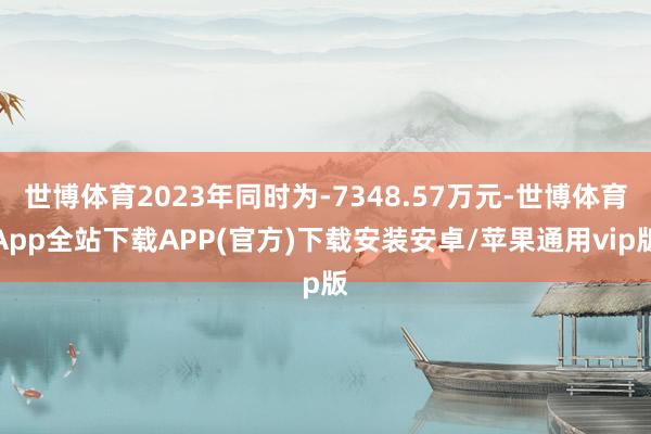 世博体育2023年同时为-7348.57万元-世博体育App全站下载APP(官方)下载安装安卓/苹果通用vip版