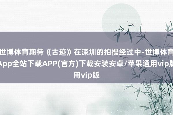 世博体育期待《古迹》在深圳的拍摄经过中-世博体育App全站下载APP(官方)下载安装安卓/苹果通用vip版
