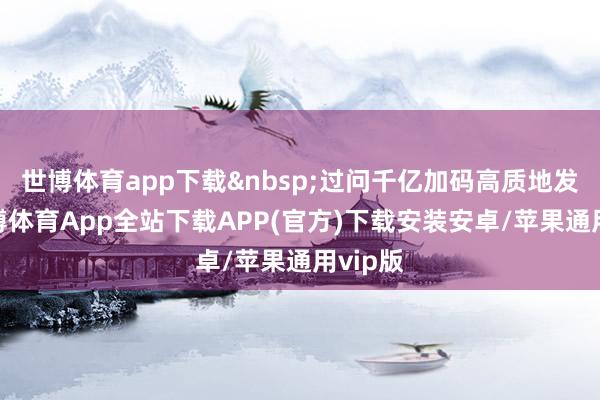 世博体育app下载&nbsp;过问千亿加码高质地发展-世博体育App全站下载APP(官方)下载安装安卓/苹果通用vip版