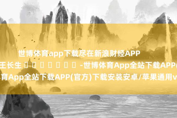 世博体育app下载尽在新浪财经APP            						牵累裁剪：王长生 							-世博体育App全站下载APP(官方)下载安装安卓/苹果通用vip版