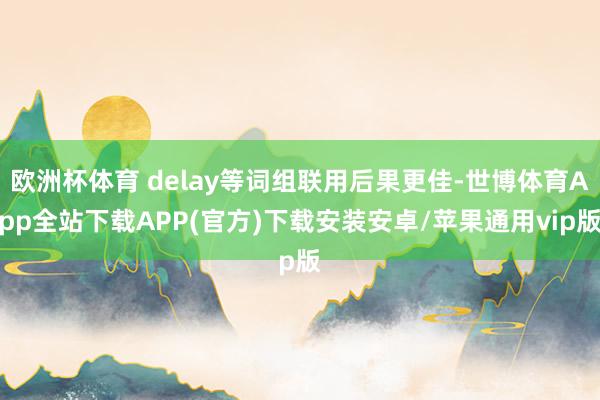 欧洲杯体育 delay等词组联用后果更佳-世博体育App全站下载APP(官方)下载安装安卓/苹果通用vip版
