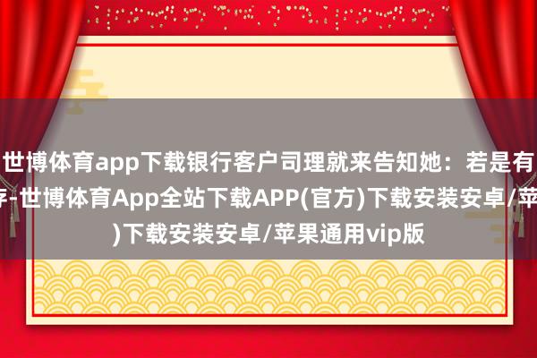 世博体育app下载银行客户司理就来告知她：若是有钱就速即来存-世博体育App全站下载APP(官方)下载安装安卓/苹果通用vip版