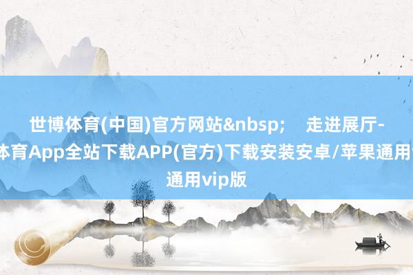 世博体育(中国)官方网站 走进展厅-世博体育App全站下载APP(官方)下载安装安卓/苹果通用vip版