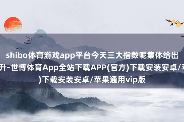 shibo体育游戏app平台今天三大指数呢集体给出了中大阳线上升-世博体育App全站下载APP(官方)下载安装安卓/苹果通用vip版