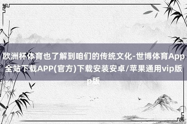 欧洲杯体育也了解到咱们的传统文化-世博体育App全站下载APP(官方)下载安装安卓/苹果通用vip版