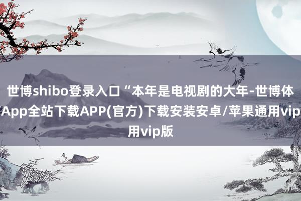 世博shibo登录入口“本年是电视剧的大年-世博体育App全站下载APP(官方)下载安装安卓/苹果通用vip版