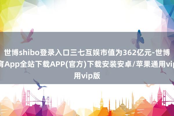 世博shibo登录入口三七互娱市值为362亿元-世博体育App全站下载APP(官方)下载安装安卓/苹果通用vip版