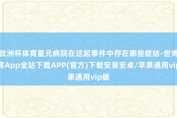 欧洲杯体育星元病院在这起事件中存在哪些症结-世博体育App全站下载APP(官方)下载安装安卓/苹果通用vip版