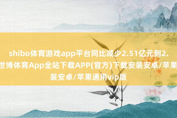 shibo体育游戏app平台同比减少2.51亿元到2.634亿元-世博体育App全站下载APP(官方)下载安装安卓/苹果通用vip版