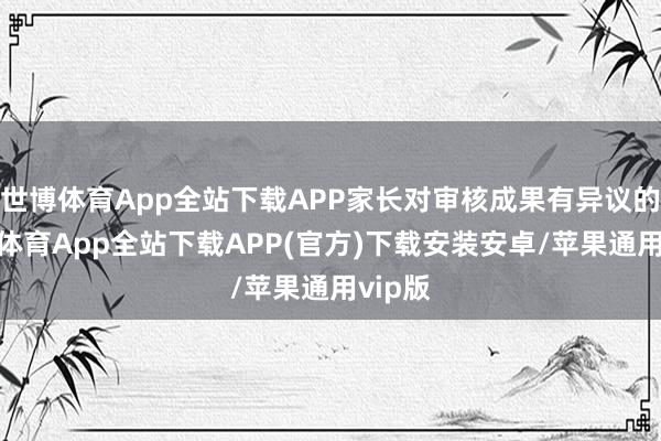 世博体育App全站下载APP家长对审核成果有异议的-世博体育App全站下载APP(官方)下载安装安卓/苹果通用vip版