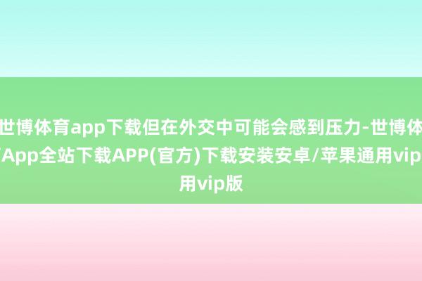 世博体育app下载但在外交中可能会感到压力-世博体育App全站下载APP(官方)下载安装安卓/苹果通用vip版