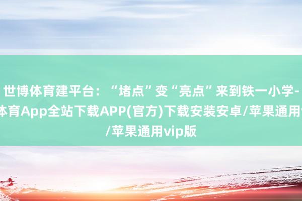 世博体育建平台：“堵点”变“亮点”来到铁一小学-世博体育App全站下载APP(官方)下载安装安卓/苹果通用vip版