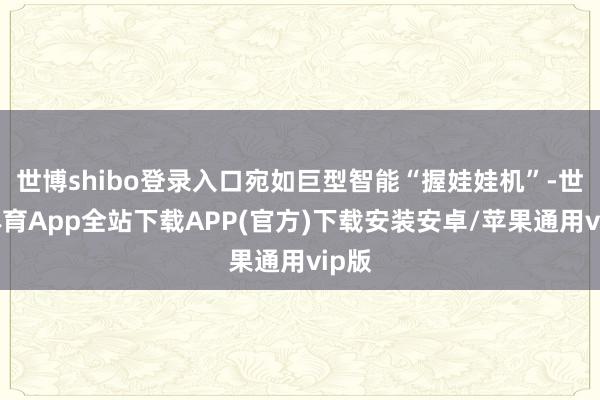 世博shibo登录入口宛如巨型智能“握娃娃机”-世博体育App全站下载APP(官方)下载安装安卓/苹果通用vip版