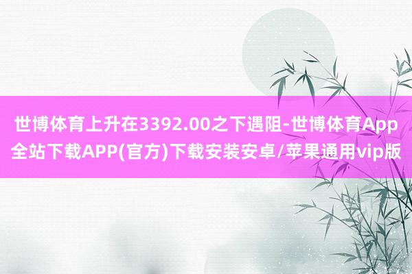 世博体育上升在3392.00之下遇阻-世博体育App全站下载APP(官方)下载安装安卓/苹果通用vip版