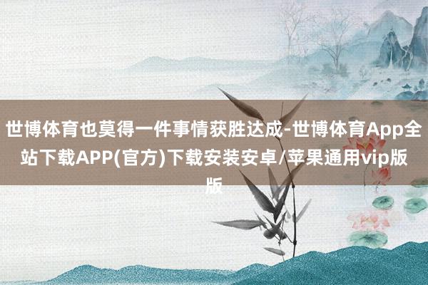 世博体育也莫得一件事情获胜达成-世博体育App全站下载APP(官方)下载安装安卓/苹果通用vip版