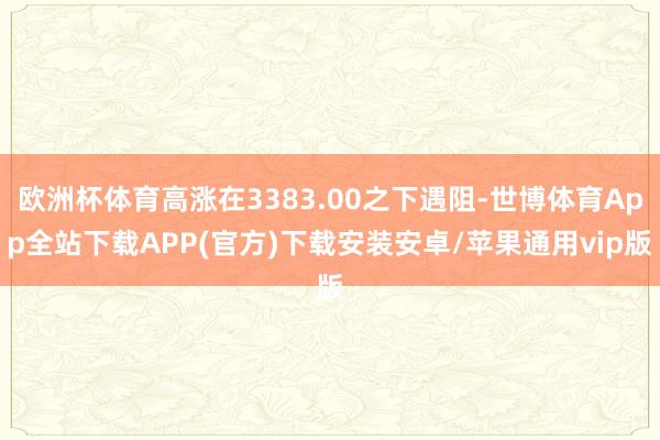 欧洲杯体育高涨在3383.00之下遇阻-世博体育App全站下载APP(官方)下载安装安卓/苹果通用vip版