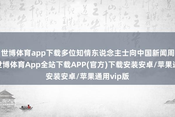 世博体育app下载多位知情东说念主士向中国新闻周刊久了-世博体育App全站下载APP(官方)下载安装安卓/苹果通用vip版