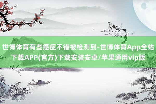 世博体育有些癌症不错被检测到-世博体育App全站下载APP(官方)下载安装安卓/苹果通用vip版
