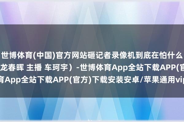 世博体育(中国)官方网站砸记者录像机到底在怕什么？（上游新闻驳倒员 龙春晖 主播 车珂宇）-世博体育App全站下载APP(官方)下载安装安卓/苹果通用vip版
