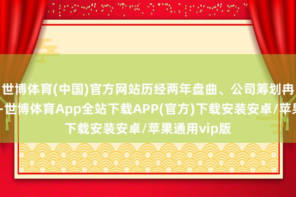 世博体育(中国)官方网站历经两年盘曲、公司筹划冉冉走回正轨-世博体育App全站下载APP(官方)下载安装安卓/苹果通用vip版