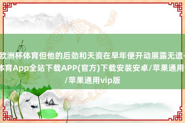 欧洲杯体育但他的后劲和天资在早年便开动展露无遗-世博体育App全站下载APP(官方)下载安装安卓/苹果通用vip版