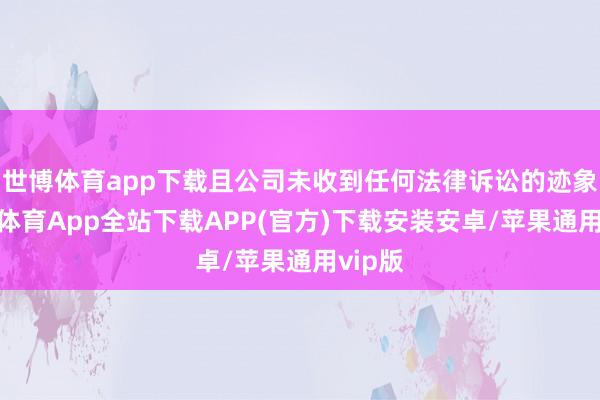 世博体育app下载且公司未收到任何法律诉讼的迹象-世博体育App全站下载APP(官方)下载安装安卓/苹果通用vip版