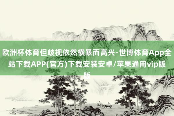 欧洲杯体育但歧视依然横暴而高兴-世博体育App全站下载APP(官方)下载安装安卓/苹果通用vip版