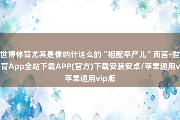 世博体育尤其是像纳什这么的“相配早产儿”而言-世博体育App全站下载APP(官方)下载安装安卓/苹果通用vip版