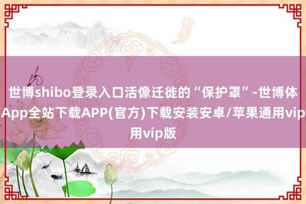 世博shibo登录入口活像迁徙的“保护罩”-世博体育App全站下载APP(官方)下载安装安卓/苹果通用vip版