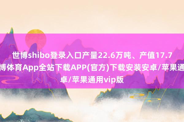 世博shibo登录入口产量22.6万吨、产值17.7亿元-世博体育App全站下载APP(官方)下载安装安卓/苹果通用vip版