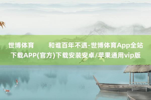 世博体育 和谁百年不遇-世博体育App全站下载APP(官方)下载安装安卓/苹果通用vip版
