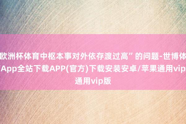 欧洲杯体育中枢本事对外依存渡过高”的问题-世博体育App全站下载APP(官方)下载安装安卓/苹果通用vip版