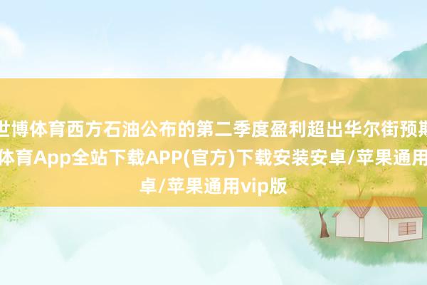 世博体育西方石油公布的第二季度盈利超出华尔街预期-世博体育App全站下载APP(官方)下载安装安卓/苹果通用vip版