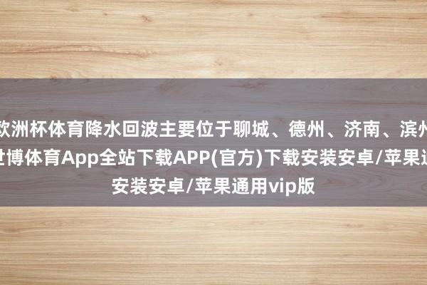欧洲杯体育降水回波主要位于聊城、德州、济南、滨州和淄博-世博体育App全站下载APP(官方)下载安装安卓/苹果通用vip版