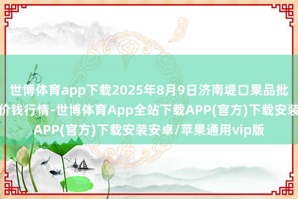 世博体育app下载2025年8月9日济南堤口果品批发发展有限遭殃公司价钱行情-世博体育App全站下载APP(官方)下载安装安卓/苹果通用vip版