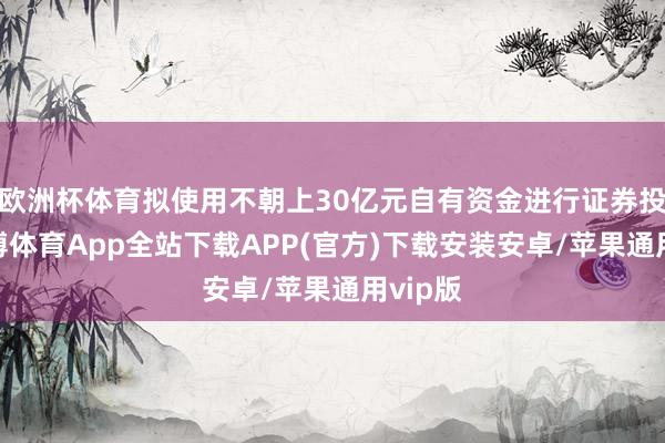 欧洲杯体育拟使用不朝上30亿元自有资金进行证券投资-世博体育App全站下载APP(官方)下载安装安卓/苹果通用vip版