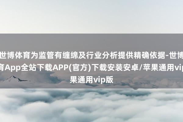 世博体育为监管有缠绵及行业分析提供精确依据-世博体育App全站下载APP(官方)下载安装安卓/苹果通用vip版