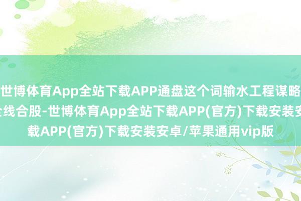 世博体育App全站下载APP通盘这个词输水工程谋略2027年12月已毕全线合股-世博体育App全站下载APP(官方)下载安装安卓/苹果通用vip版