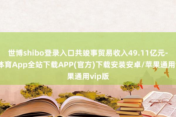 世博shibo登录入口共竣事贸易收入49.11亿元-世博体育App全站下载APP(官方)下载安装安卓/苹果通用vip版
