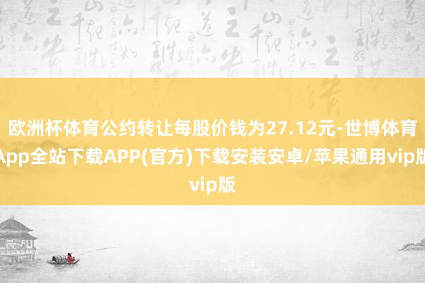 欧洲杯体育公约转让每股价钱为27.12元-世博体育App全站下载APP(官方)下载安装安卓/苹果通用vip版